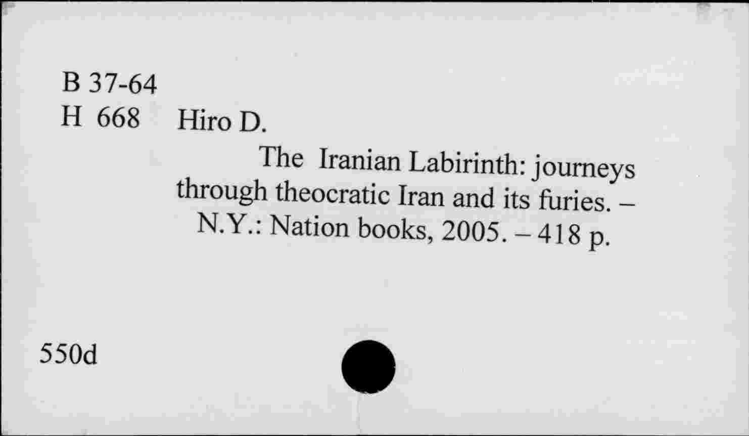 ﻿B 37-64
H 668 Hiro D.
The Iranian Labirinth: journeys through theocratic Iran and its furies. -N.Y.: Nation books, 2005. - 418 p.
550d